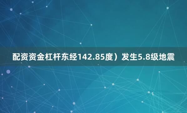 配资资金杠杆东经142.85度）发生5.8级地震