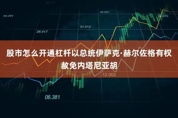 股市怎么开通杠杆以总统伊萨克·赫尔佐格有权赦免内塔尼亚胡