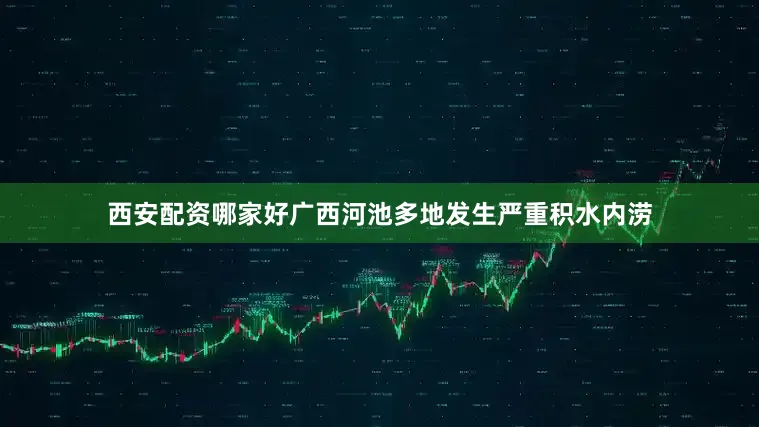 西安配资哪家好广西河池多地发生严重积水内涝