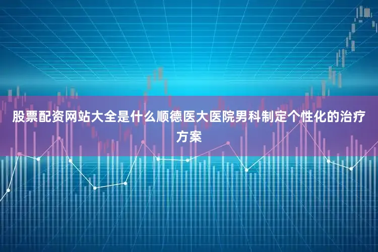 股票配资网站大全是什么顺德医大医院男科制定个性化的治疗方案