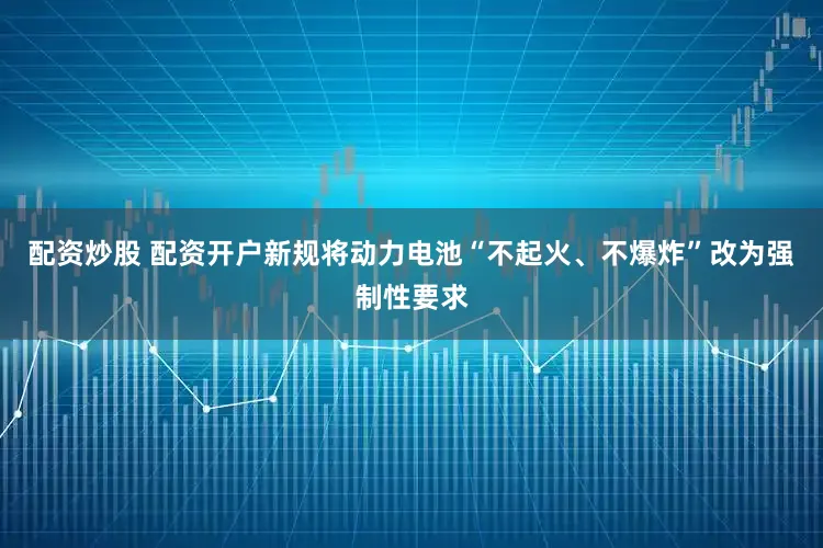 配资炒股 配资开户新规将动力电池“不起火、不爆炸”改为强制性要求