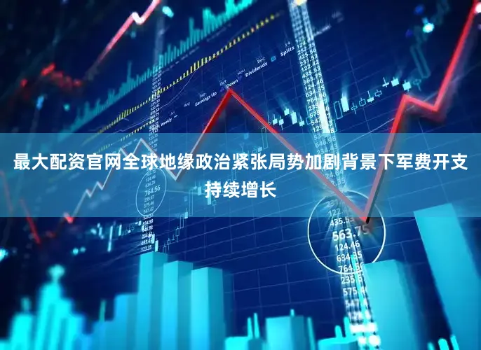 最大配资官网全球地缘政治紧张局势加剧背景下军费开支持续增长