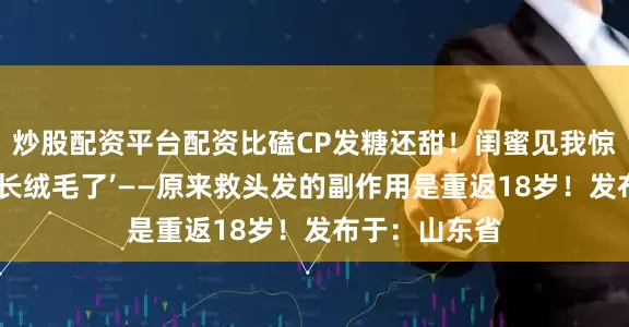 炒股配资平台配资比磕CP发糖还甜！闺蜜见我惊呼‘你发际线长绒毛了’——原来救头发的副作用是重返18岁！发布于：山东省