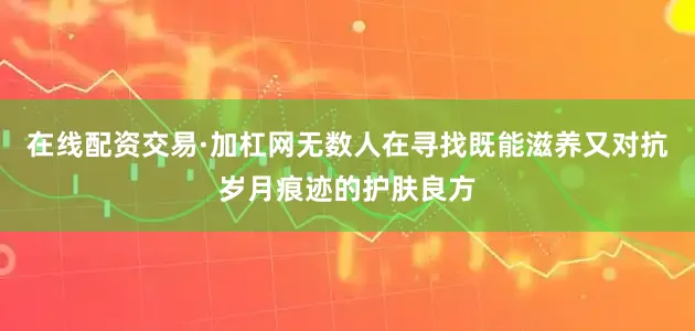 在线配资交易·加杠网无数人在寻找既能滋养又对抗岁月痕迹的护肤良方