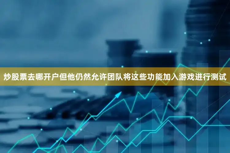 炒股票去哪开户但他仍然允许团队将这些功能加入游戏进行测试
